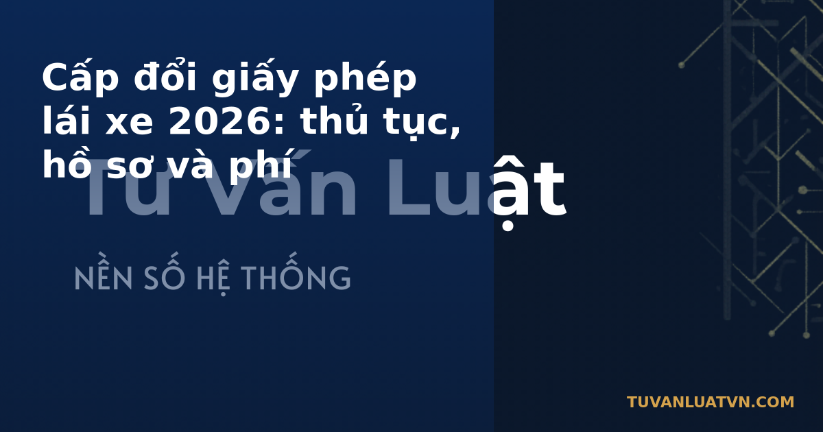 Cấp đổi giấy phép lái xe 2026: thủ tục, hồ sơ và phí