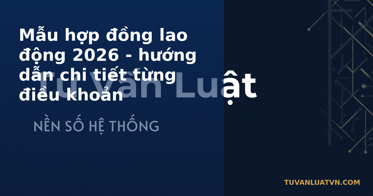Mẫu hợp đồng lao động 2026 - hướng dẫn chi tiết từng điều khoản