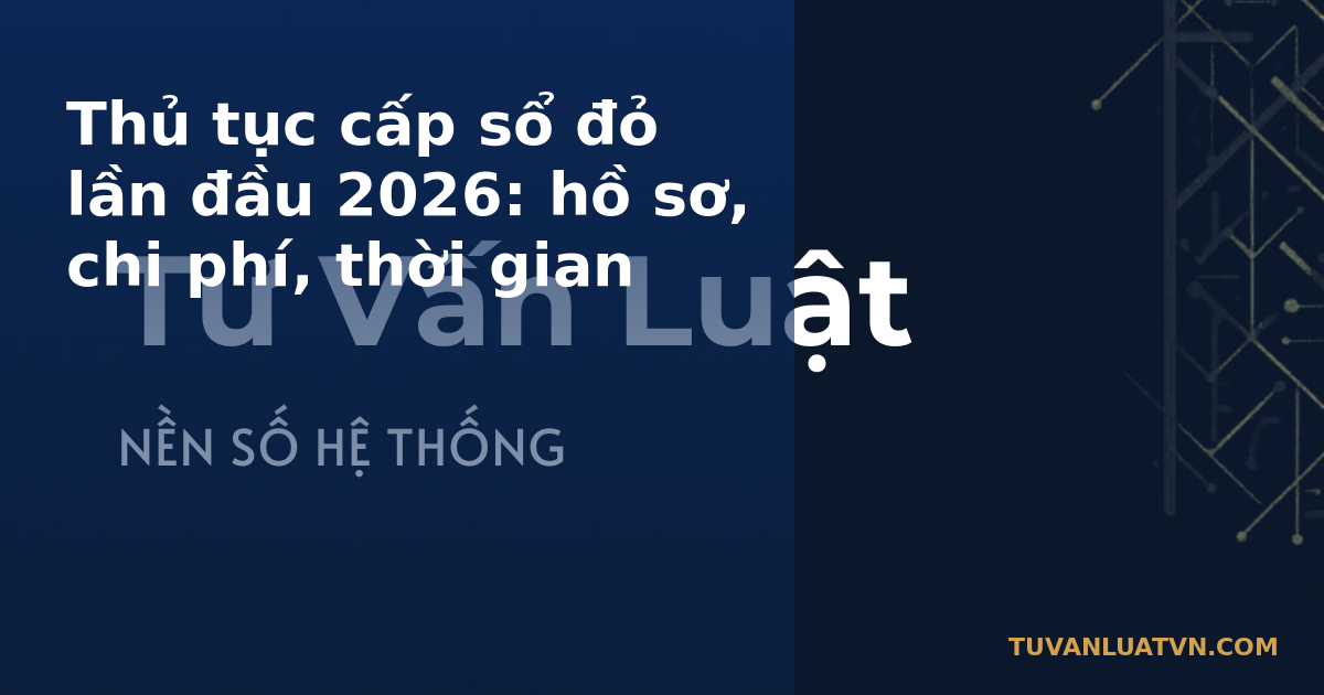 Thủ tục cấp sổ đỏ lần đầu 2026: hồ sơ, chi phí, thời gian
