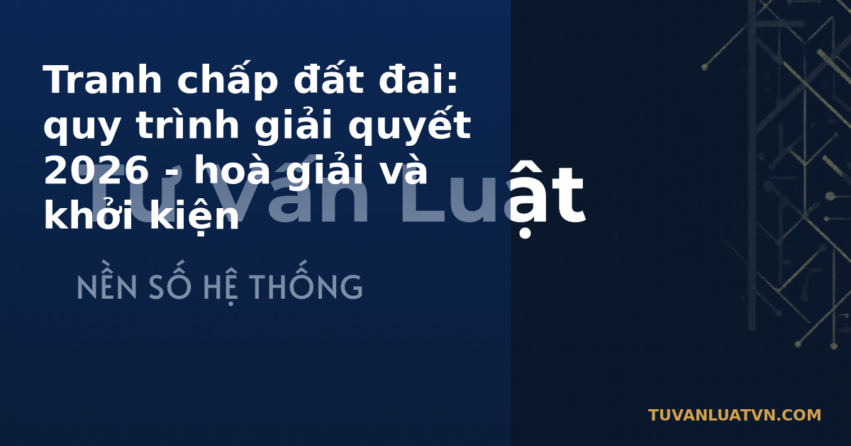 Tranh chấp đất đai: quy trình giải quyết 2026 - hoà giải và khởi kiện